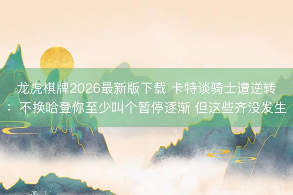龙虎棋牌2026最新版下载 卡特谈骑士遭逆转：不换哈登你至少叫个暂停逐渐 但这些齐没发生