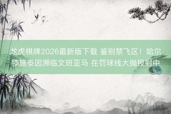 龙虎棋牌2026最新版下载 鉴别禁飞区！哈尔滕施泰因濒临文班亚马 在罚球线大抛投射中