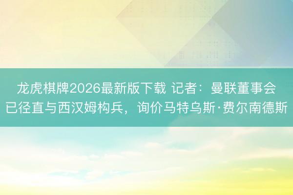 龙虎棋牌2026最新版下载 记者：曼联董事会已径直与西汉姆构兵，询价马特乌斯·费尔南德斯