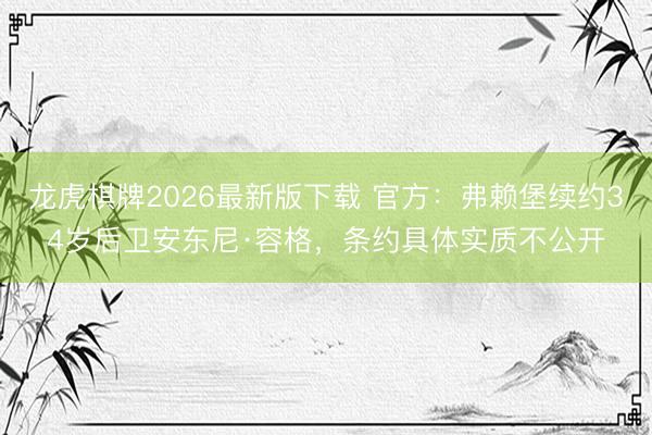 龙虎棋牌2026最新版下载 官方：弗赖堡续约34岁后卫安东尼·容格，条约具体实质不公开