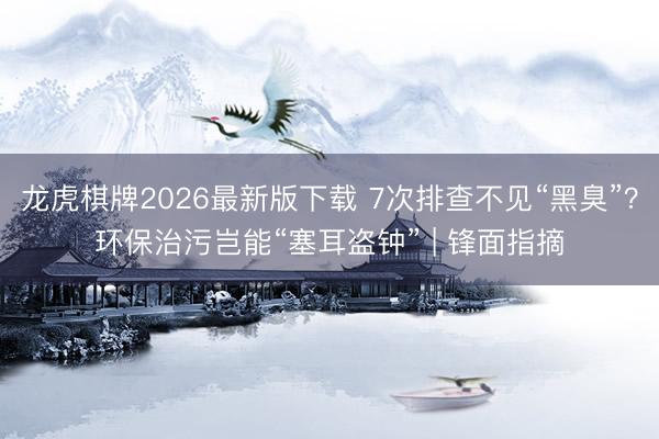 龙虎棋牌2026最新版下载 7次排查不见“黑臭”？环保治污岂能“塞耳盗钟” | 锋面指摘