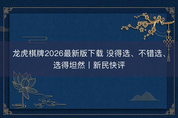 龙虎棋牌2026最新版下载 没得选、不错选、选得坦然丨新民快评