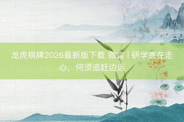 龙虎棋牌2026最新版下载 微言 | 研学贵在走心，何须追赶边远