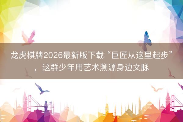 龙虎棋牌2026最新版下载 “巨匠从这里起步”，这群少年用艺术溯源身边文脉