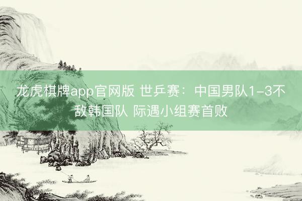 龙虎棋牌app官网版 世乒赛:中国男队1-3不敌韩国队 际遇小组赛首败