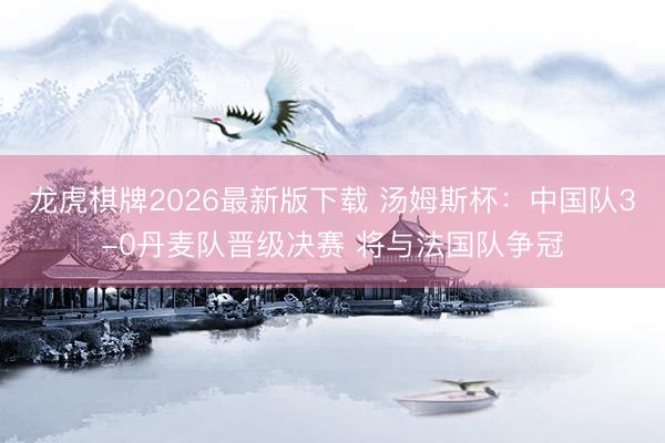 龙虎棋牌2026最新版下载 汤姆斯杯：中国队3-0丹麦队晋级决赛 将与法国队争冠