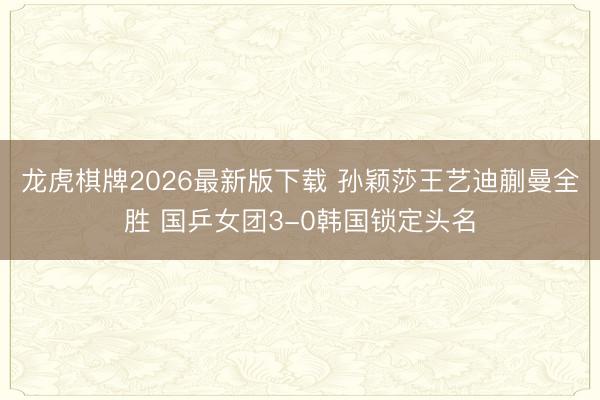龙虎棋牌2026最新版下载 孙颖莎王艺迪蒯曼全胜 国乒女团3-0韩国锁定头名