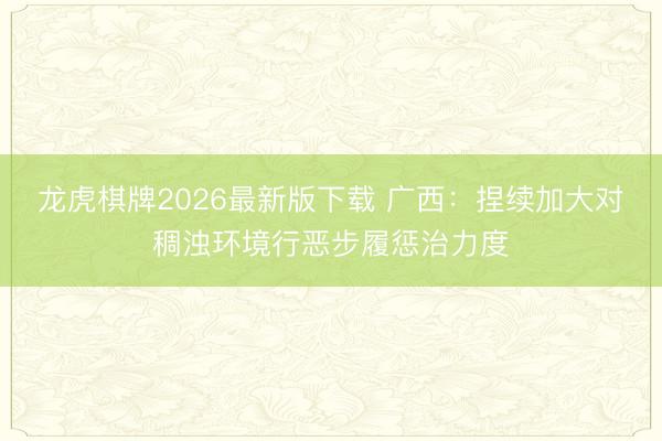 龙虎棋牌2026最新版下载 广西：捏续加大对稠浊环境行恶步履惩治力度