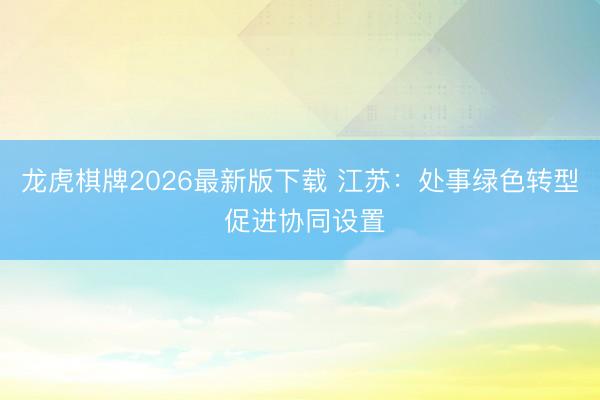 龙虎棋牌2026最新版下载 江苏:处事绿色转型 促进协同设置