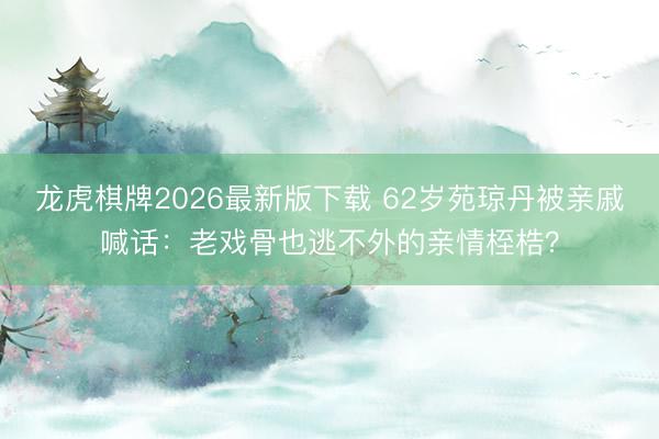 龙虎棋牌2026最新版下载 62岁苑琼丹被亲戚喊话:老戏骨也逃不外的亲情桎梏?