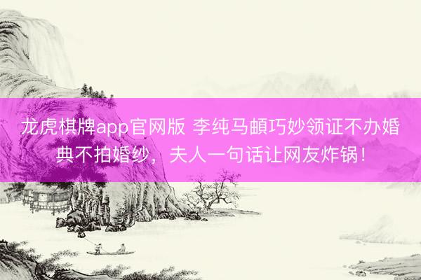 龙虎棋牌app官网版 李纯马頔巧妙领证不办婚典不拍婚纱，夫人一句话让网友炸锅！