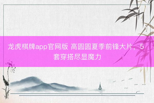 龙虎棋牌app官网版 高圆圆夏季前锋大片，5 套穿搭尽显魔力