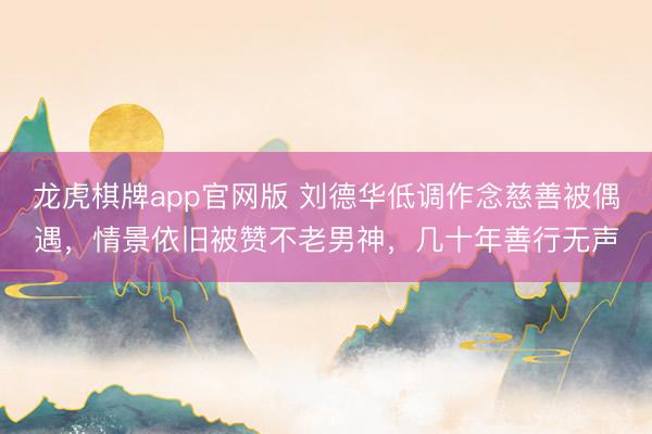 龙虎棋牌app官网版 刘德华低调作念慈善被偶遇，情景依旧被赞不老男神，几十年善行无声