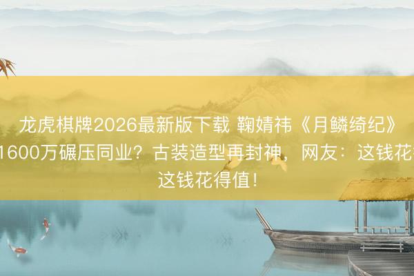 龙虎棋牌2026最新版下载 鞠婧祎《月鳞绮纪》片酬1600万碾压同业？古装造型再封神，网友：这钱花得值！