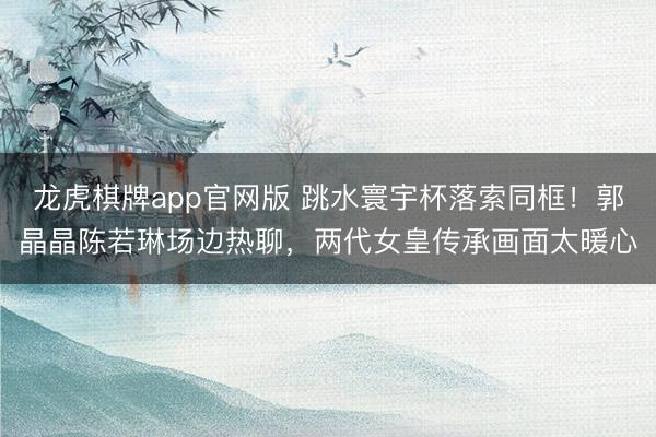 龙虎棋牌app官网版 跳水寰宇杯落索同框！郭晶晶陈若琳场边热聊，两代女皇传承画面太暖心