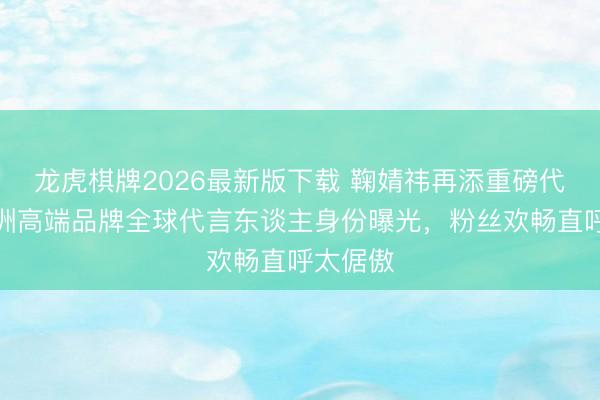 龙虎棋牌2026最新版下载 鞠婧祎再添重磅代言！澳洲高端品牌全球代言东谈主身份曝光，粉丝欢畅直呼太倨傲