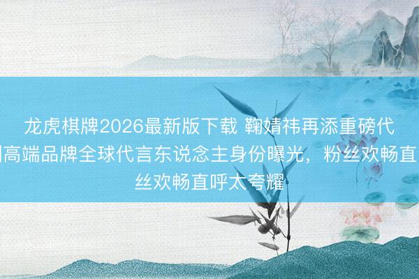 龙虎棋牌2026最新版下载 鞠婧祎再添重磅代言！澳洲高端品牌全球代言东说念主身份曝光，粉丝欢畅直呼太夸耀