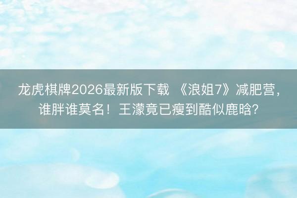 龙虎棋牌2026最新版下载 《浪姐7》减肥营，谁胖谁莫名！王濛竟已瘦到酷似鹿晗？