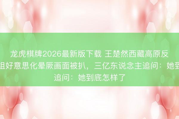 龙虎棋牌2026最新版下载 王楚然西藏高原反映，节目组好意思化晕厥画面被扒，三亿东说念主追问：她到底怎样了