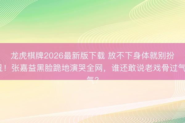 龙虎棋牌2026最新版下载 放不下身体就别扮丑！张嘉益黑脸跪地演哭全网，谁还敢说老戏骨过气？