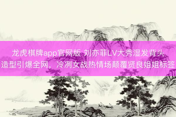 龙虎棋牌app官网版 刘亦菲LV大秀湿发背头造型引爆全网，冷冽女战热情场颠覆贤良姐姐标签