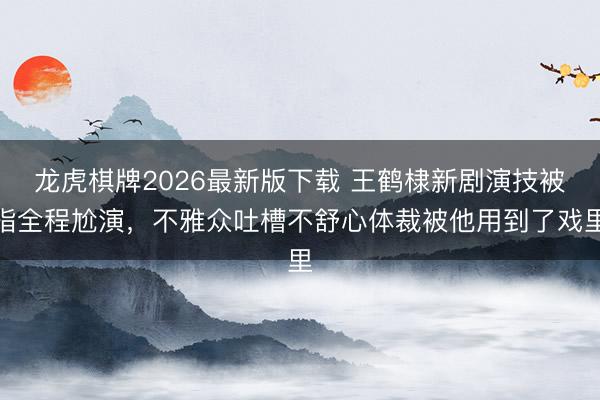 龙虎棋牌2026最新版下载 王鹤棣新剧演技被指全程尬演，不雅众吐槽不舒心体裁被他用到了戏里