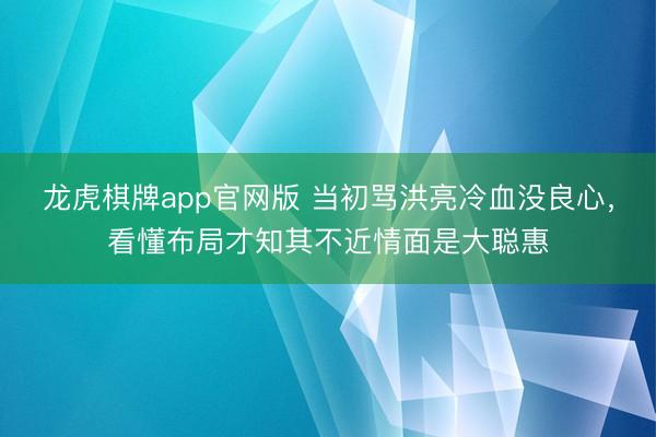 龙虎棋牌app官网版 当初骂洪亮冷血没良心,看懂布局才知其不近情面是大聪惠