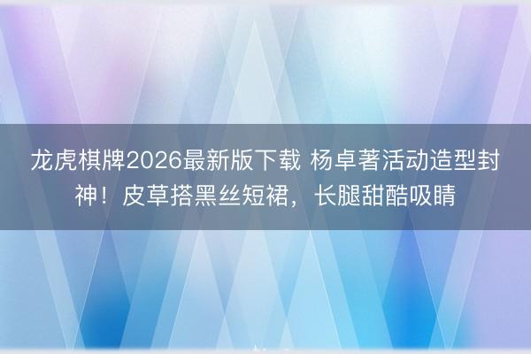 龙虎棋牌2026最新版下载 杨卓著活动造型封神！皮草搭黑丝短裙，长腿甜酷吸睛