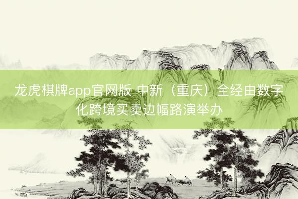 龙虎棋牌app官网版 中新（重庆）全经由数字化跨境买卖边幅路演举办