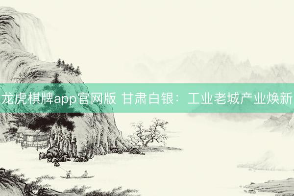 龙虎棋牌app官网版 甘肃白银：工业老城产业焕新