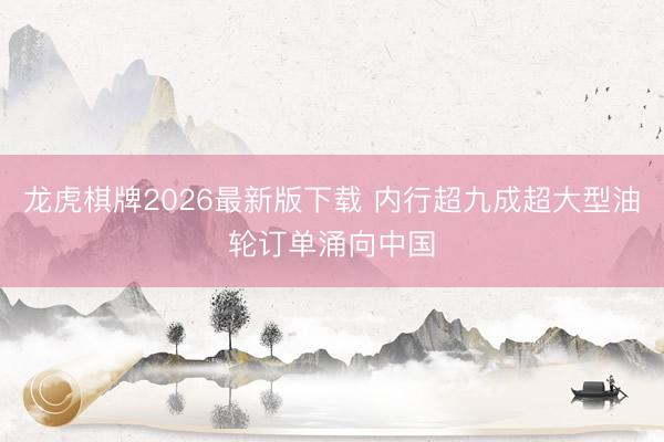 龙虎棋牌2026最新版下载 内行超九成超大型油轮订单涌向中国