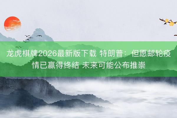 龙虎棋牌2026最新版下载 特朗普：但愿邮轮疫情已赢得终结 未来可能公布推崇