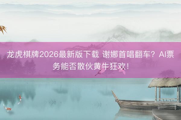龙虎棋牌2026最新版下载 谢娜首唱翻车？AI票务能否散伙黄牛狂欢！