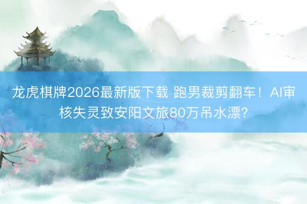 龙虎棋牌2026最新版下载 跑男裁剪翻车！AI审核失灵致安阳文旅80万吊水漂？