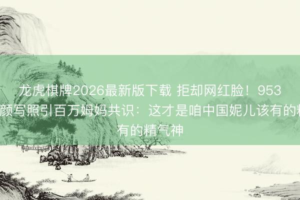 龙虎棋牌2026最新版下载 拒却网红脸！9536期素颜写照引百万姆妈共识：这才是咱中国妮儿该有的精气神