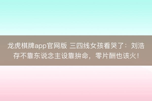 龙虎棋牌app官网版 三四线女孩看哭了：刘浩存不靠东说念主设靠拚命，零片酬也该火！