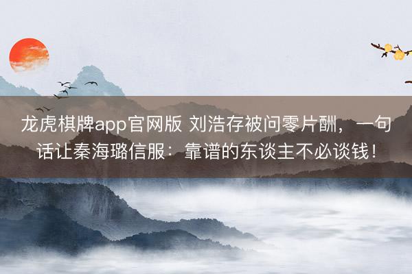 龙虎棋牌app官网版 刘浩存被问零片酬，一句话让秦海璐信服：靠谱的东谈主不必谈钱！