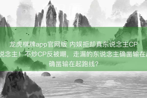 龙虎棋牌app官网版 内娱拒却真东说念主CP第一东说念主！不炒CP反被嘲，走漏的东说念主确凿输在起跑线？