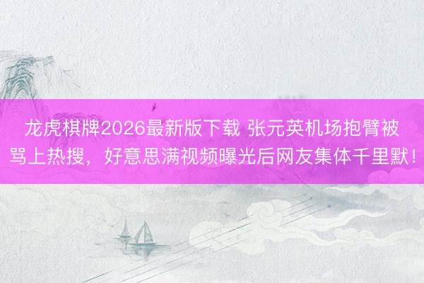 龙虎棋牌2026最新版下载 张元英机场抱臂被骂上热搜，好意思满视频曝光后网友集体千里默！