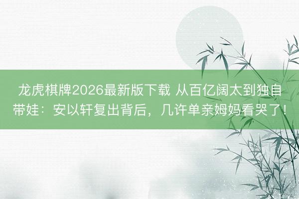 龙虎棋牌2026最新版下载 从百亿阔太到独自带娃：安以轩复出背后，几许单亲姆妈看哭了！