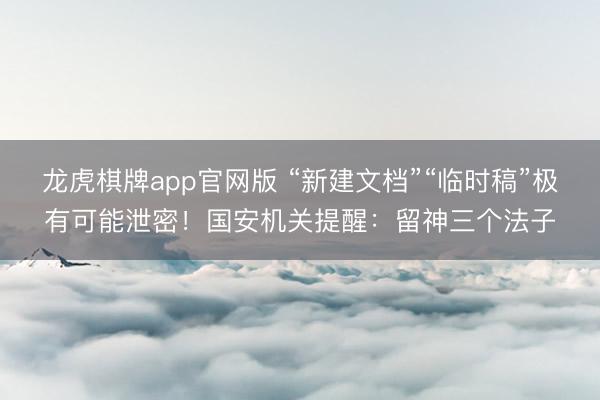 龙虎棋牌app官网版 “新建文档”“临时稿”极有可能泄密！国安机关提醒：留神三个法子