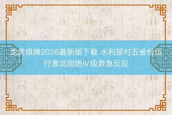 龙虎棋牌2026最新版下载 水利部对五省份运行激流回绝Ⅳ级救急反应